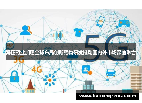 海正药业加速全球布局创新药物研发推动国内外市场深度融合
